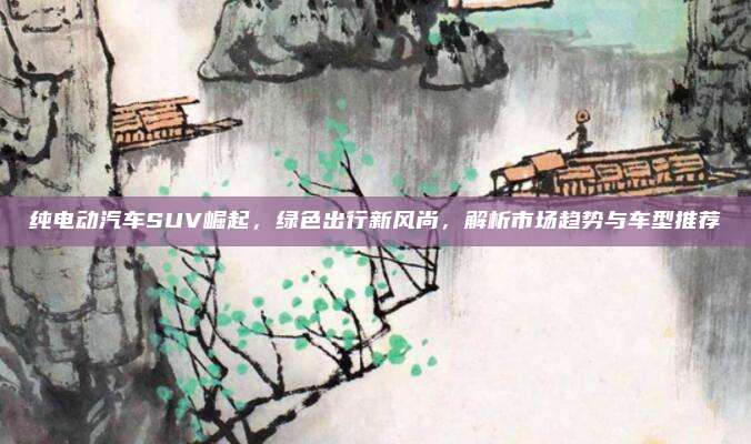 纯电动汽车SUV崛起,绿色出行新风尚,解析市场趋势与车型推荐