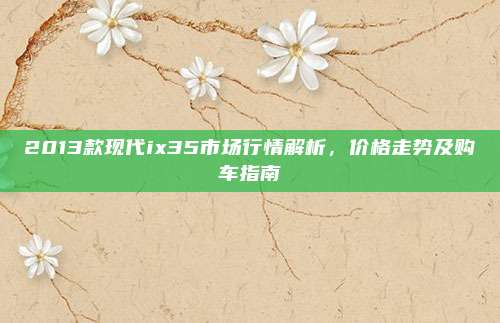 2013款现代ix35市场行情解析，价格走势及购车指南