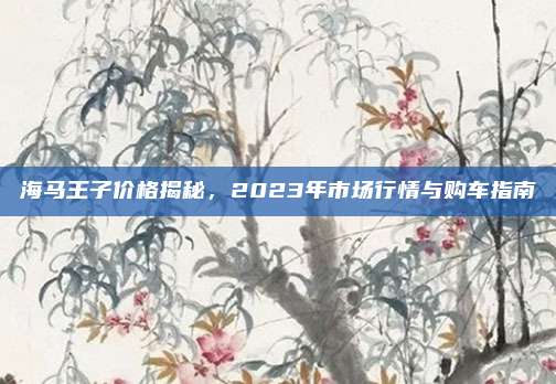海马王子价格揭秘,2023年市场行情与购车指南