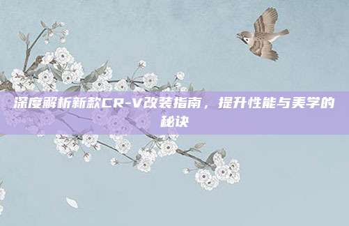 深度解析新款CR-V改装指南,提升性能与美学的秘诀