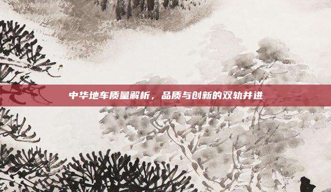 中华地车质量解析,品质与创新的双轨并进