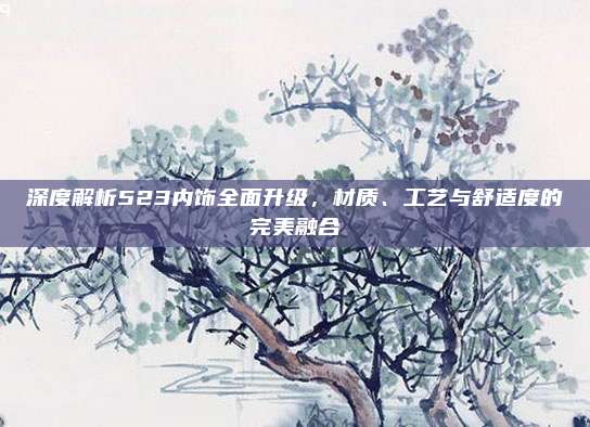 深度解析523内饰全面升级,材质、工艺与舒适度的完美融合