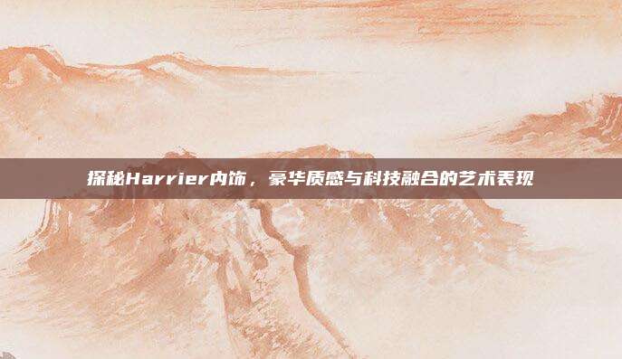 探秘Harrier内饰,豪华质感与科技融合的艺术表现
