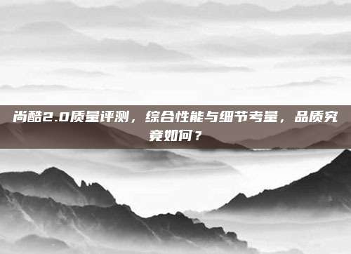 尚酷2.0质量评测,综合性能与细节考量,品质究竟如何?