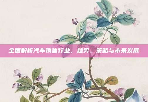 全面解析汽车销售行业,趋势、策略与未来发展