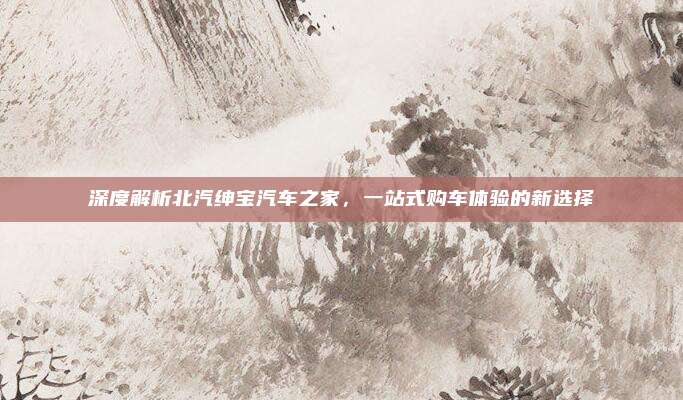 深度解析北汽绅宝汽车之家,一站式购车体验的新选择