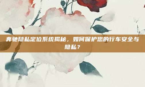 奔驰隐私定位系统揭秘,如何保护您的行车安全与隐私?