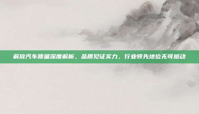 解放汽车质量深度解析，品质见证实力，行业领先地位无可撼动