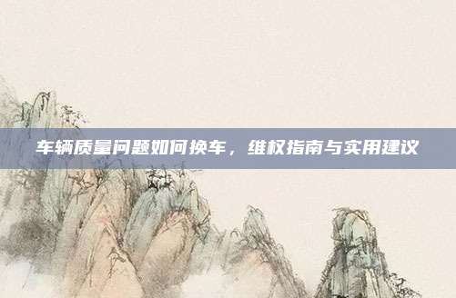 车辆质量问题如何换车，维权指南与实用建议