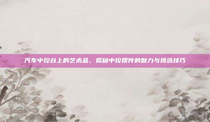 汽车中控台上的艺术品，揭秘中控摆件的魅力与挑选技巧