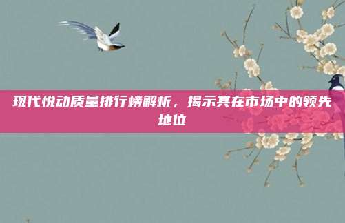 现代悦动质量排行榜解析,揭示其在市场中的领先地位