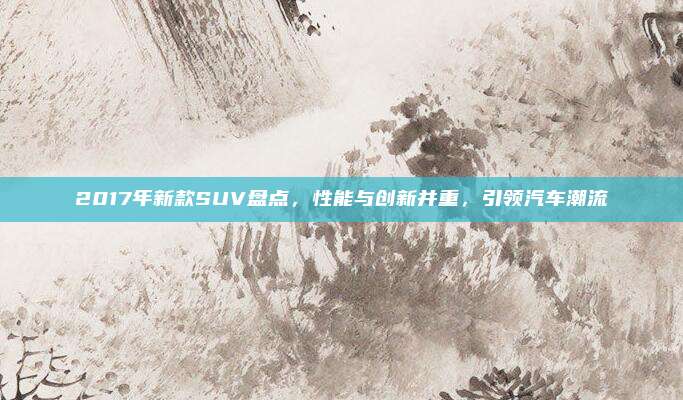 2017年新款SUV盘点,性能与创新并重,引领汽车潮流