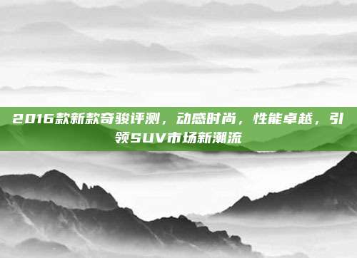 2016款新款奇骏评测，动感时尚，性能卓越，引领SUV市场新潮流