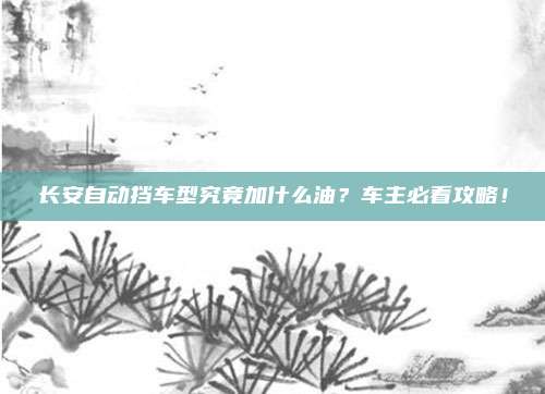 长安自动挡车型究竟加什么油？车主必看攻略！