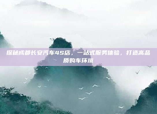 探秘成都长安汽车4S店,一站式服务体验,打造高品质购车环境