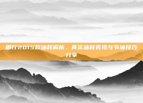 朗行2015款油耗解析，真实油耗表现与节油技巧分享