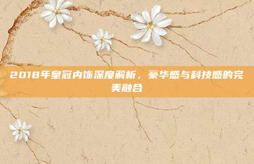 2018年皇冠内饰深度解析,豪华感与科技感的完美融合
