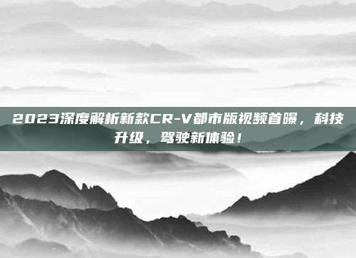 2023深度解析新款CR-V都市版视频首曝,科技升级,驾驶新体验!