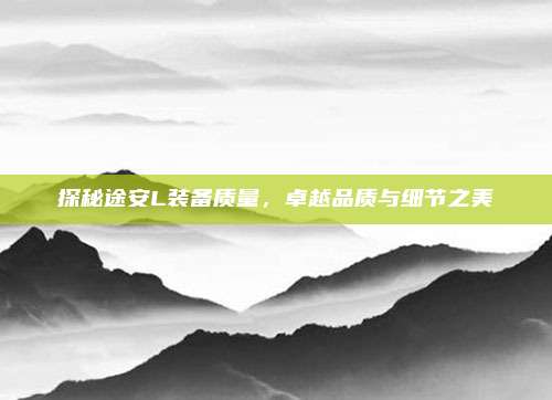 探秘途安L装备质量,卓越品质与细节之美