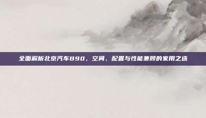 全面解析北京汽车B90,空间、配置与性能兼顾的家用之选
