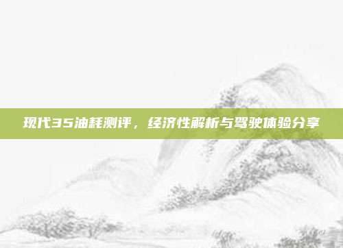 现代35油耗测评，经济性解析与驾驶体验分享