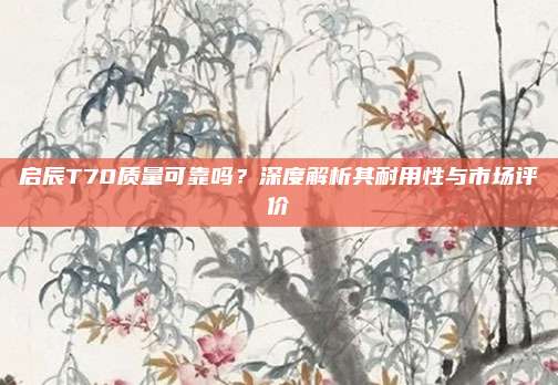 启辰T70质量可靠吗？深度解析其耐用性与市场评价