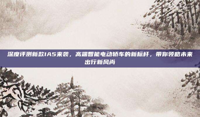 深度评测新款IA5来袭，高端智能电动轿车的新标杆，带你领略未来出行新风尚