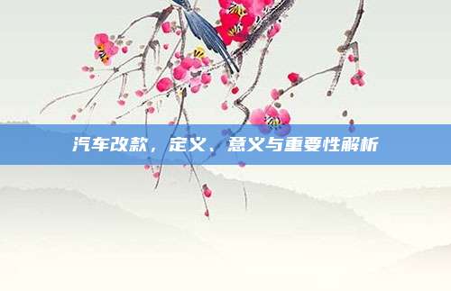 汽车改款，定义、意义与重要性解析