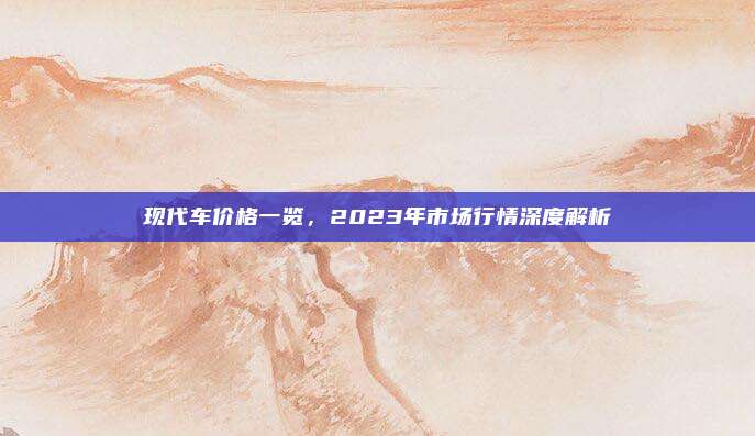 现代车价格一览,2023年市场行情深度解析