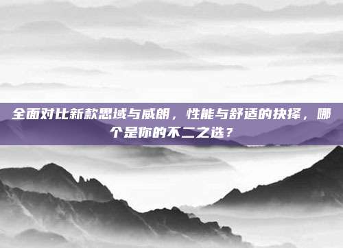 全面对比新款思域与威朗,性能与舒适的抉择,哪个是你的不二之选?