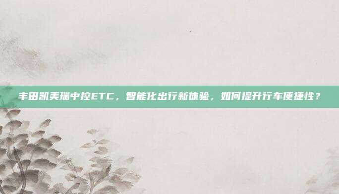 丰田凯美瑞中控ETC,智能化出行新体验,如何提升行车便捷性?