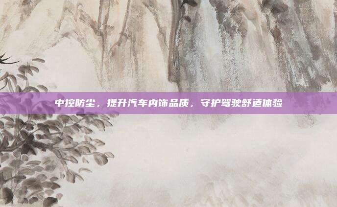 中控防尘,提升汽车内饰品质,守护驾驶舒适体验