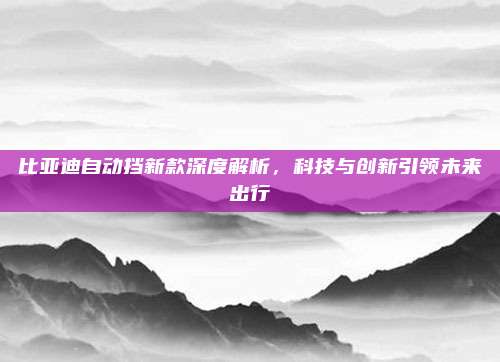 比亚迪自动挡新款深度解析，科技与创新引领未来出行