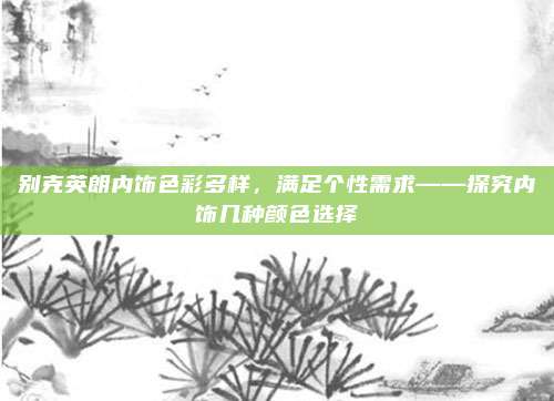 别克英朗内饰色彩多样,满足个性需求——探究内饰几种颜色选择