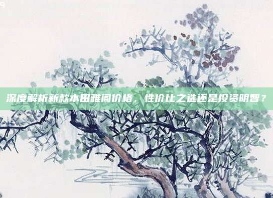 深度解析新款本田雅阁价格,性价比之选还是投资明智?