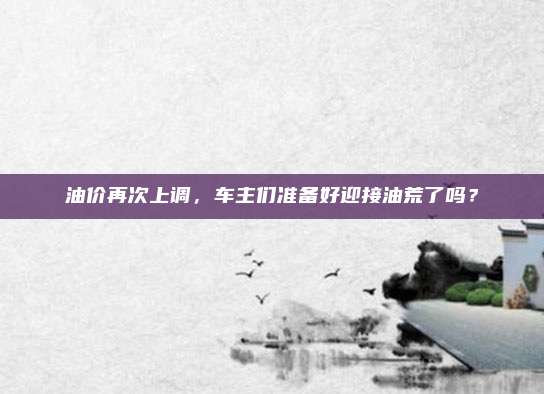 油价再次上调,车主们准备好迎接油荒了吗?