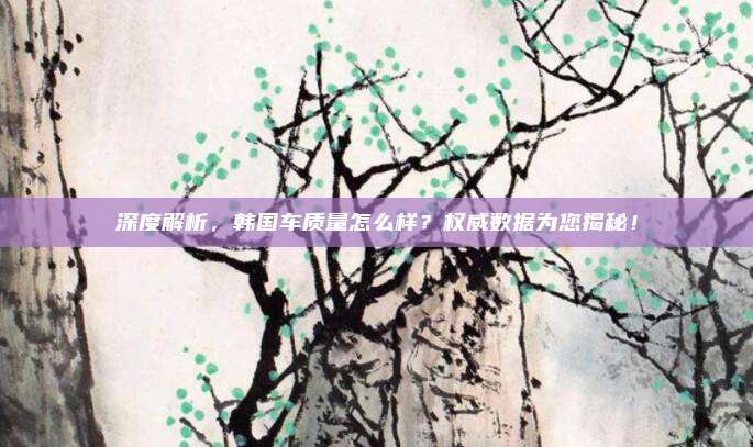 深度解析，韩国车质量怎么样？权威数据为您揭秘！