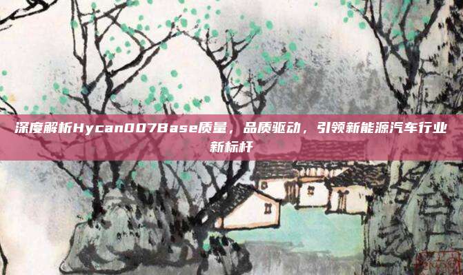 深度解析Hycan007Base质量,品质驱动,引领新能源汽车行业新标杆