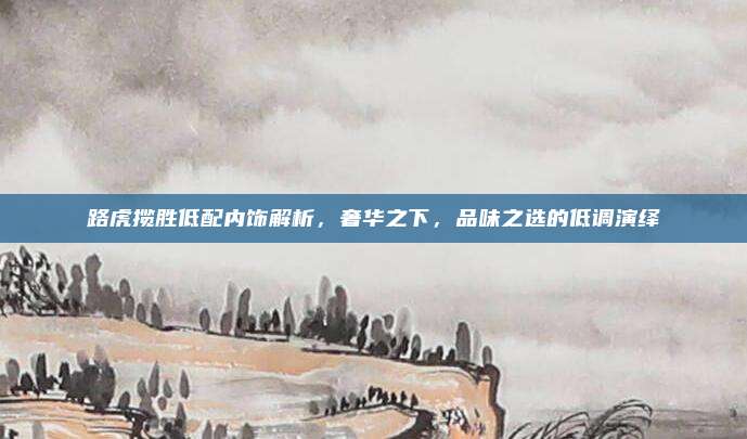 路虎揽胜低配内饰解析，奢华之下，品味之选的低调演绎