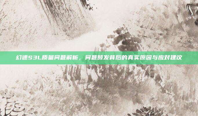 幻速S3L质量问题解析，问题频发背后的真实原因与应对建议