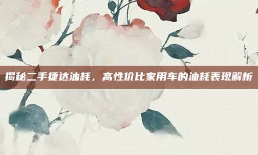 揭秘二手捷达油耗，高性价比家用车的油耗表现解析