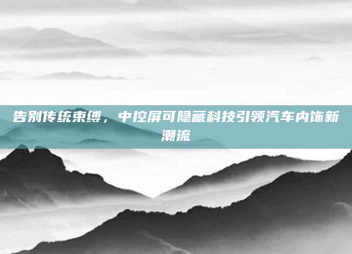告别传统束缚,中控屏可隐藏科技引领汽车内饰新潮流