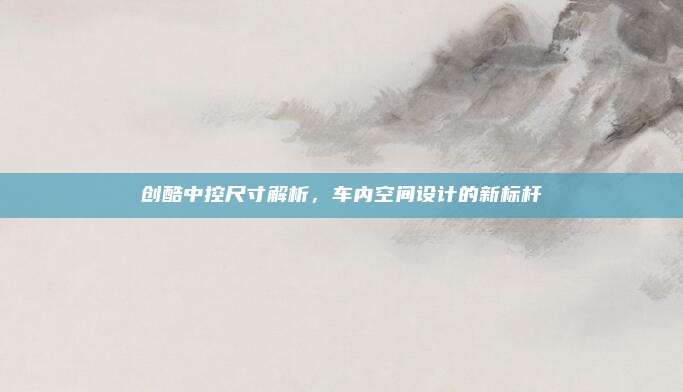 创酷中控尺寸解析，车内空间设计的新标杆