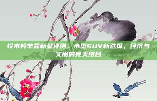 铃木羚羊最新款评测，小型SUV新选择，经济与实用的完美结合