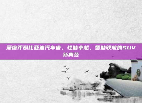 深度评测比亚迪汽车唐,性能卓越,智能领航的SUV新典范