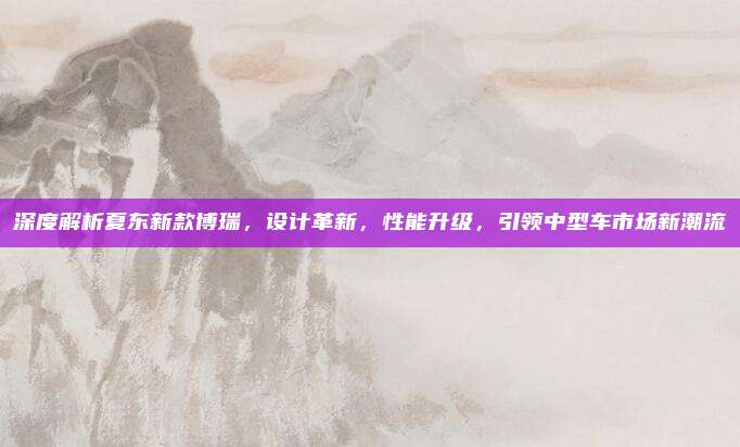 深度解析夏东新款博瑞,设计革新,性能升级,引领中型车市场新潮流