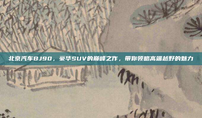 北京汽车BJ90,豪华SUV的巅峰之作,带你领略高端越野的魅力