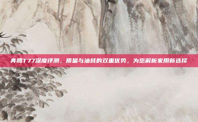奔腾T77深度评测,质量与油耗的双重优势,为您解析家用新选择