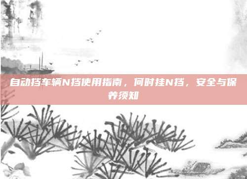 自动挡车辆N挡使用指南,何时挂N挡,安全与保养须知