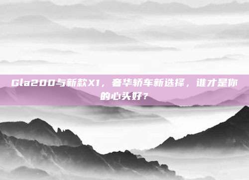 Gla200与新款X1，奢华轿车新选择，谁才是你的心头好？